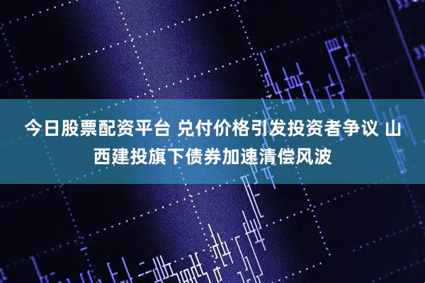 今日股票配资平台 兑付价格引发投资者争议 山西建投旗下债券加速清偿风波