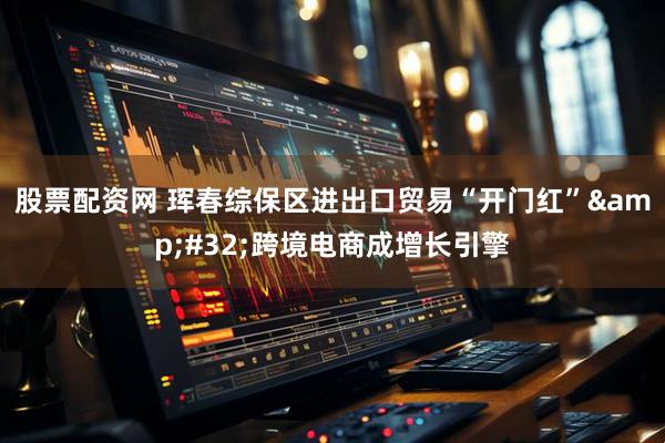 股票配资网 珲春综保区进出口贸易“开门红”&#32;跨境电商成增长引擎