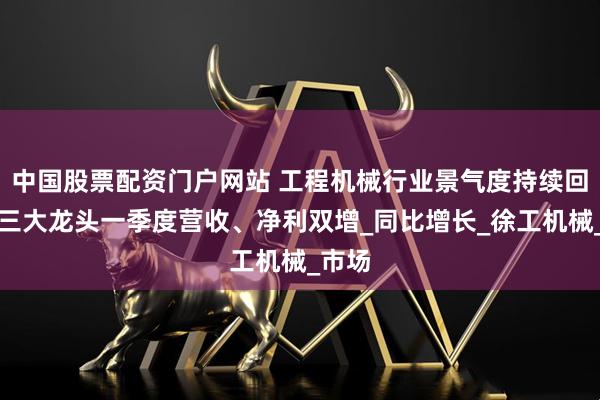 中国股票配资门户网站 工程机械行业景气度持续回升，三大龙头一季度营收、净利双增_同比增长_徐工机械_市场