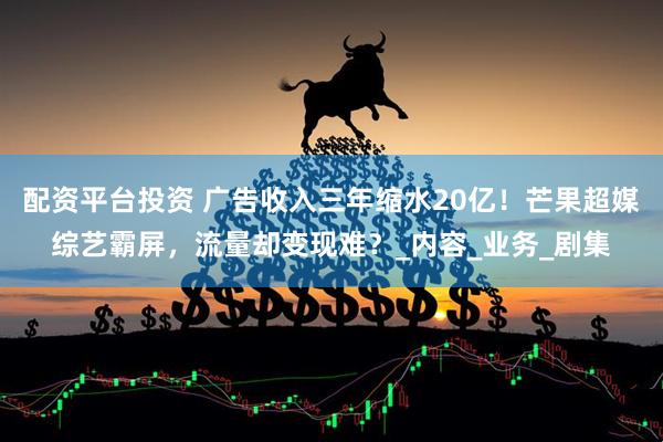配资平台投资 广告收入三年缩水20亿！芒果超媒综艺霸屏，流量却变现难？_内容_业务_剧集