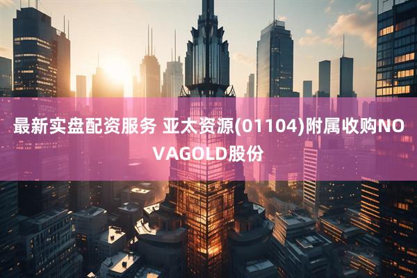 最新实盘配资服务 亚太资源(01104)附属收购NOVAGOLD股份