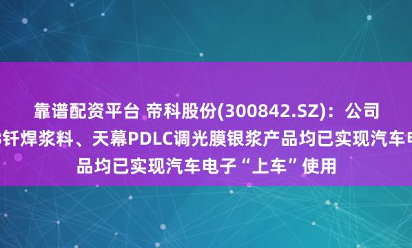 靠谱配资平台 帝科股份(300842.SZ)：公司的烧结银、AMB钎焊浆料、天幕PDLC调光膜银浆产品均已实现汽车电子“上车”使用