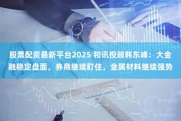 股票配资最新平台2025 和讯投顾韩东峰：大金融稳定盘面，券商继续盯住，金属材料继续强势