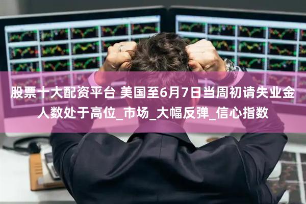 股票十大配资平台 美国至6月7日当周初请失业金人数处于高位_市场_大幅反弹_信心指数