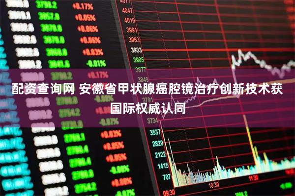 配资查询网 安徽省甲状腺癌腔镜治疗创新技术获国际权威认同