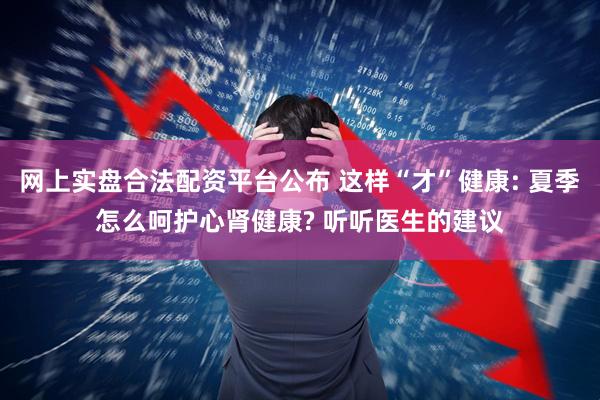 网上实盘合法配资平台公布 这样“才”健康: 夏季怎么呵护心肾健康? 听听医生的建议