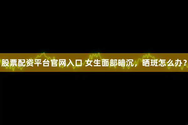 股票配资平台官网入口 女生面部暗沉，晒斑怎么办？