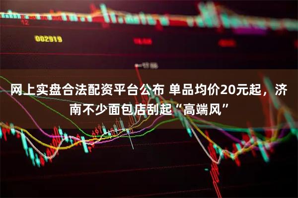 网上实盘合法配资平台公布 单品均价20元起，济南不少面包店刮起“高端风”