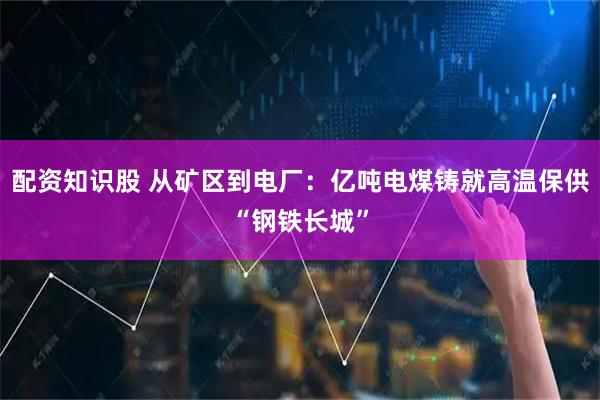 配资知识股 从矿区到电厂：亿吨电煤铸就高温保供“钢铁长城”