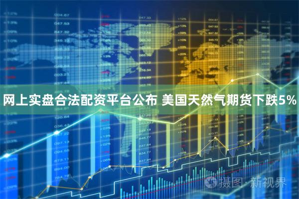 网上实盘合法配资平台公布 美国天然气期货下跌5%