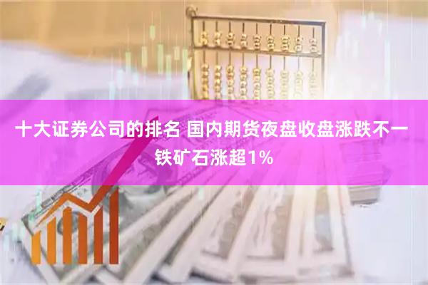 十大证券公司的排名 国内期货夜盘收盘涨跌不一 铁矿石涨超1%