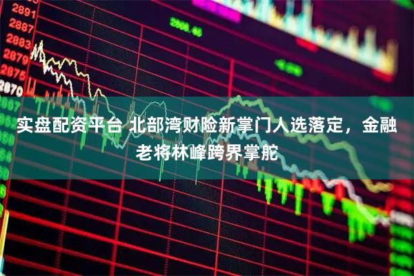 实盘配资平台 北部湾财险新掌门人选落定，金融老将林峰跨界掌舵