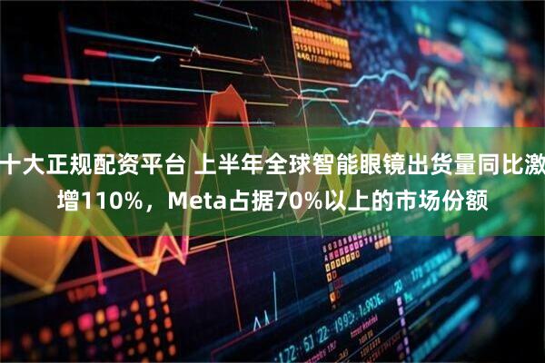 十大正规配资平台 上半年全球智能眼镜出货量同比激增110%，Meta占据70%以上的市场份额
