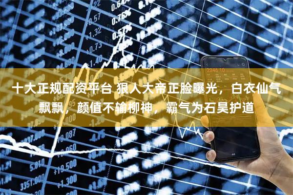 十大正规配资平台 狠人大帝正脸曝光，白衣仙气飘飘，颜值不输柳神，霸气为石昊护道