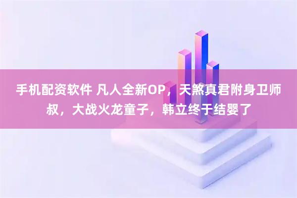 手机配资软件 凡人全新OP，天煞真君附身卫师叔，大战火龙童子，韩立终于结婴了