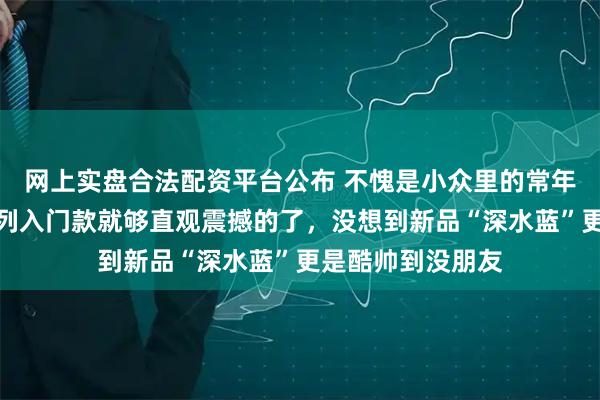 网上实盘合法配资平台公布 不愧是小众里的常年大热门！这个系列入门款就够直观震撼的了，没想到新品“深水蓝”更是酷帅到没朋友