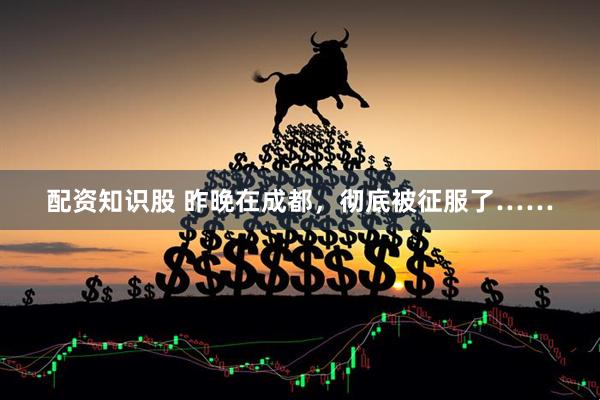 配资知识股 昨晚在成都，彻底被征服了……