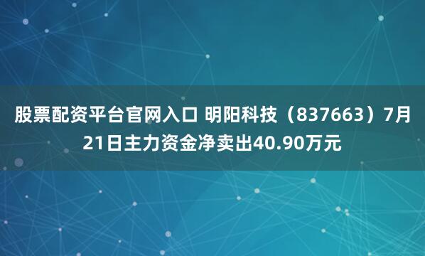 股票配资平台官网入口 明阳科技（837663）7月21日主力资金净卖出40.90万元