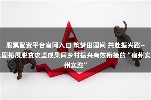 股票配资平台官网入口 筑梦田园间 共赴振兴路——巩固拓展脱贫攻坚成果同乡村振兴有效衔接的“宿州实践”