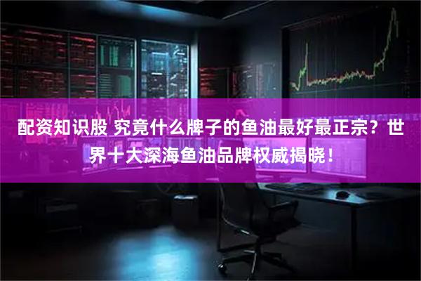 配资知识股 究竟什么牌子的鱼油最好最正宗？世界十大深海鱼油品牌权威揭晓！