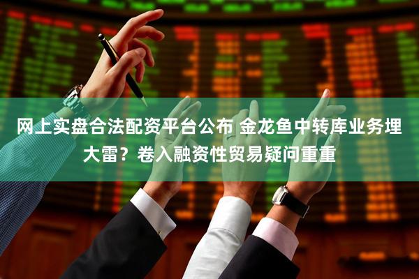 网上实盘合法配资平台公布 金龙鱼中转库业务埋大雷?卷入融资性贸易疑问重重
