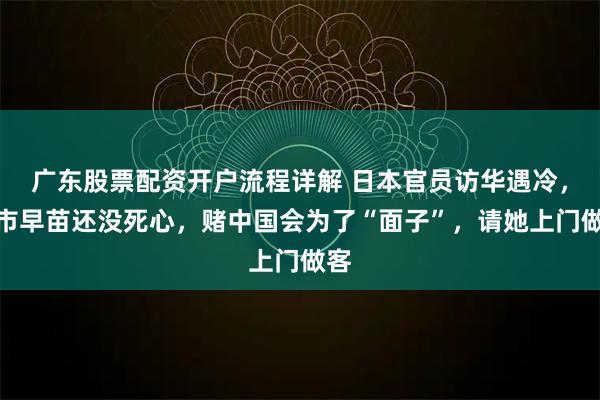 广东股票配资开户流程详解 日本官员访华遇冷，高市早苗还没死心，赌中国会为了“面子”，请她上门做客